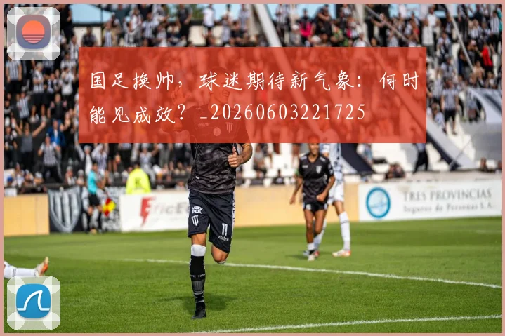国足换帅，球迷期待新气象：何时能见成效？_20260603221725