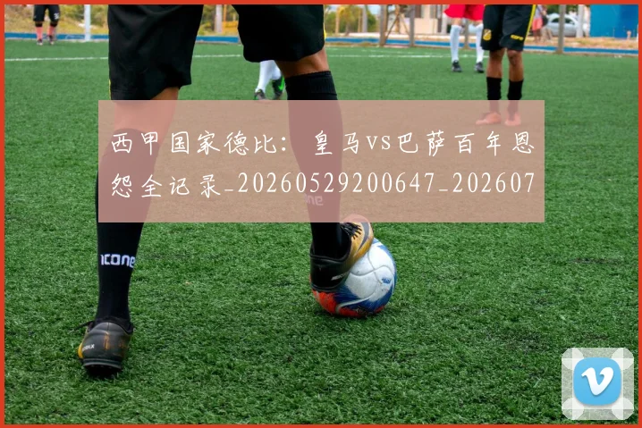西甲国家德比：皇马vs巴萨百年恩怨全记录_20260529200647_20260703181851