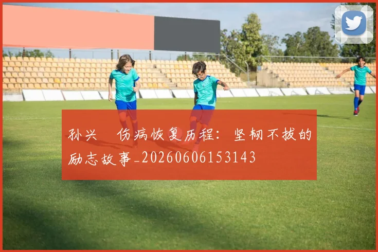 孙兴慜伤病恢复历程：坚韧不拔的励志故事_20260606153143