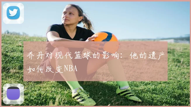 乔丹对现代篮球的影响：他的遗产如何改变NBA
