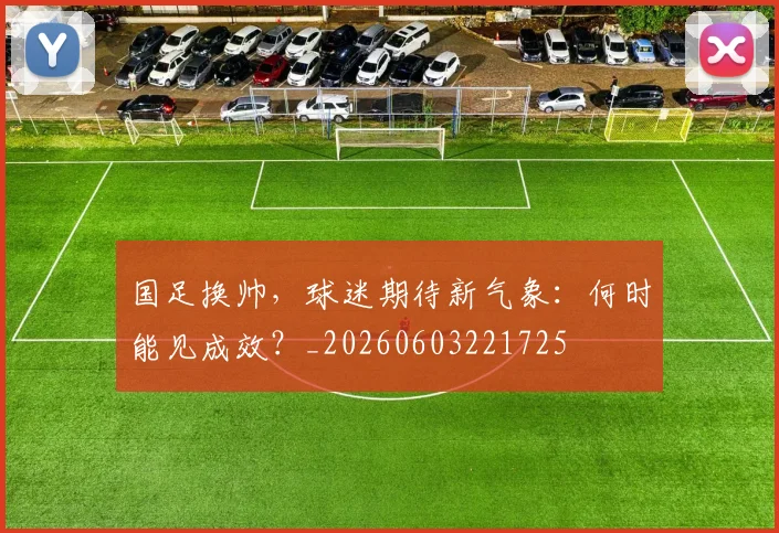 国足换帅，球迷期待新气象：何时能见成效？_20260603221725